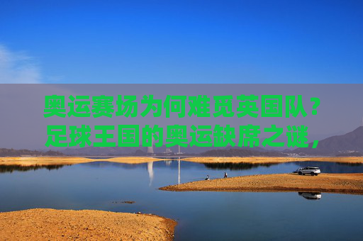 奥运赛场为何难觅英国队？足球王国的奥运缺席之谜，奥运赛场难觅英国队，足球王国的缺席之谜