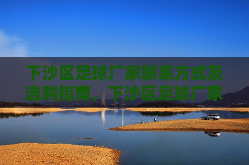 下沙区足球厂家联系方式及选购指南,下沙区足球厂家联系方式与选购指南 下沙区足球厂家联系方式及选购指南,下沙区足球厂家联系方式与选购指南