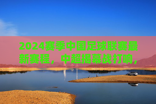 2024赛季中国足球联赛最新赛程,中超揭幕战打响,多级别联赛同步开启,2024赛季中国足球联赛最新赛程,中超揭幕战打响 多级别联赛同步开启 2024赛季中国足球联赛最新赛程,中超揭幕战打响,多级别联赛同步开启,2024赛季中国足球联赛最新赛程,中超揭幕战打响 多级别联赛同步开启