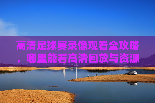 高清足球赛录像观看全攻略,哪里能看高清回放与资源汇总? 高清足球赛录像观看全攻略,哪里能看高清回放与资源汇总?