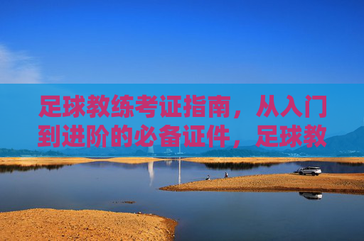 足球教练考证指南，从入门到进阶的必备证件，足球教练考证指南，从入门到进阶的必备证件