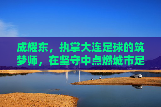 成耀东，执掌大连足球的筑梦师，在坚守中点燃城市足球魂，成耀东，大连足球的筑梦师，以坚守点燃城市魂