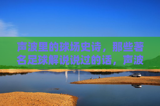 声波里的球场史诗,那些著名足球解说说过的话,声波里的球场史诗,足球解说的传世之声 声波里的球场史诗,那些著名足球解说说过的话,声波里的球场史诗,足球解说的传世之声
