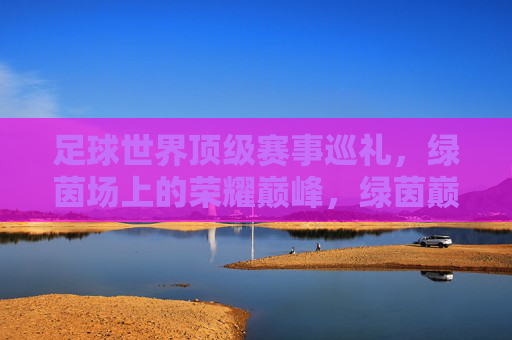 足球世界顶级赛事巡礼,绿茵场上的荣耀巅峰,绿茵巅峰,世界顶级足球赛事巡礼 足球世界顶级赛事巡礼,绿茵场上的荣耀巅峰,绿茵巅峰,世界顶级足球赛事巡礼