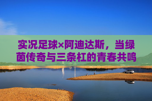 实况足球×阿迪达斯,当绿茵传奇与三条杠的青春共鸣,实况足球×阿迪达斯,绿茵传奇与三条杠的青春共鸣 实况足球×阿迪达斯,当绿茵传奇与三条杠的青春共鸣,实况足球×阿迪达斯,绿茵传奇与三条杠的青春共鸣