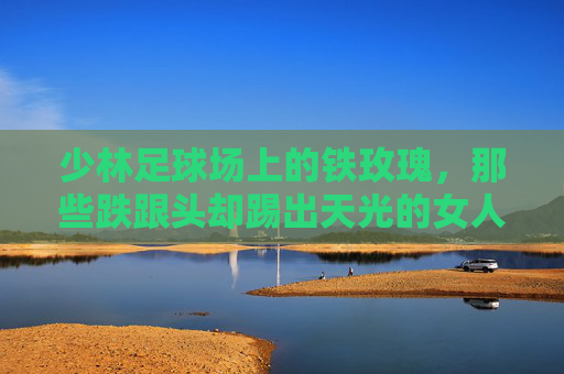 少林足球场上的铁玫瑰,那些跌跟头却踢出天光的女人 少林足球场上的铁玫瑰,那些跌跟头却踢出天光的女人