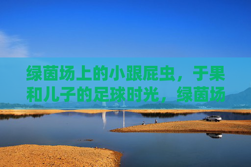 绿茵场上的小跟屁虫,于果和儿子的足球时光,绿茵场上的小跟屁虫,于果与儿子的足球时光 绿茵场上的小跟屁虫,于果和儿子的足球时光,绿茵场上的小跟屁虫,于果与儿子的足球时光