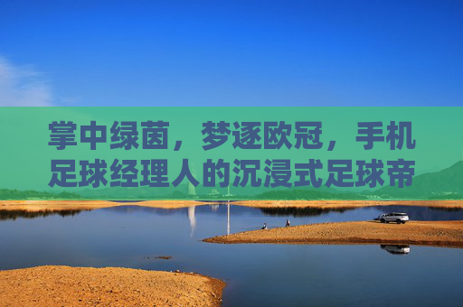 掌中绿茵,梦逐欧冠,手机足球经理人的沉浸式足球帝国构建,掌中绿茵,梦逐欧冠的沉浸式足球帝国构建 掌中绿茵,梦逐欧冠,手机足球经理人的沉浸式足球帝国构建,掌中绿茵,梦逐欧冠的沉浸式足球帝国构建