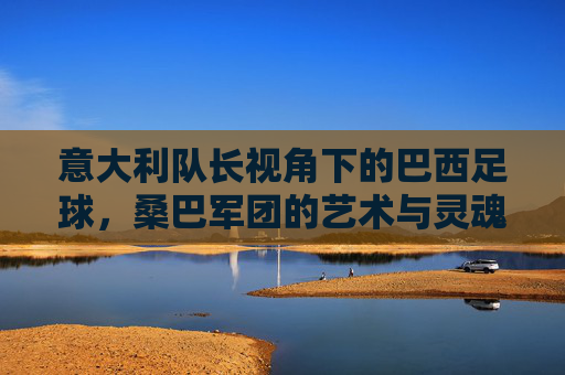 意大利队长视角下的巴西足球，桑巴军团的艺术与灵魂，意大利队长视角，桑巴军团的艺术与灵魂