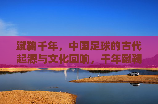 蹴鞠千年,中国足球的古代起源与文化回响,千年蹴鞠,中国足球的起源与文化回响 蹴鞠千年,中国足球的古代起源与文化回响,千年蹴鞠,中国足球的起源与文化回响
