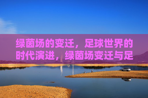 绿茵场的变迁,足球世界的时代演进,绿茵场变迁与足球时代演进 绿茵场的变迁,足球世界的时代演进,绿茵场变迁与足球时代演进