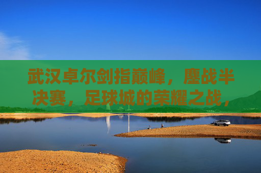 武汉卓尔剑指巅峰,鏖战半决赛,足球城的荣耀之战,武汉卓尔鏖战半决赛,足球城荣耀巅峰之战 武汉卓尔剑指巅峰,鏖战半决赛,足球城的荣耀之战,武汉卓尔鏖战半决赛,足球城荣耀巅峰之战