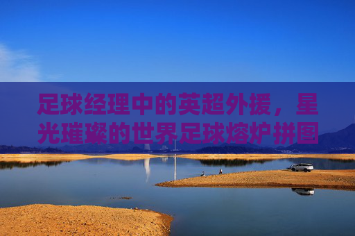 足球经理中的英超外援，星光璀璨的世界足球熔炉拼图，英超外援，足球经理中的星光熔炉拼图