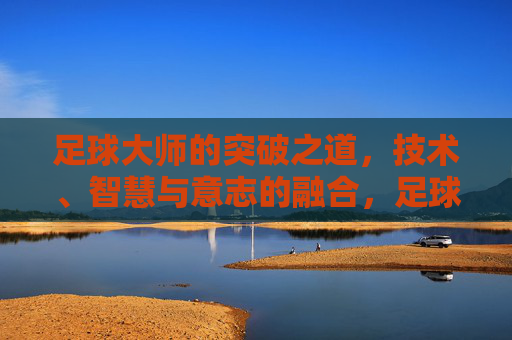 足球大师的突破之道，技术、智慧与意志的融合，足球大师的突破，技术、智慧与意志融合