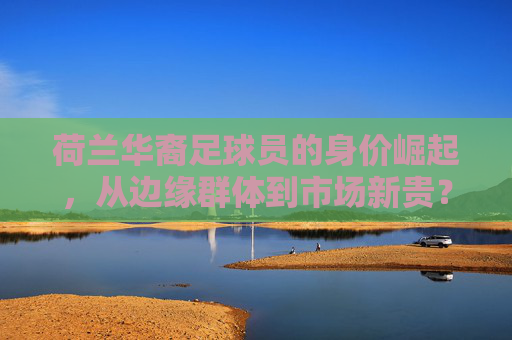 荷兰华裔足球员的身价崛起，从边缘群体到市场新贵？