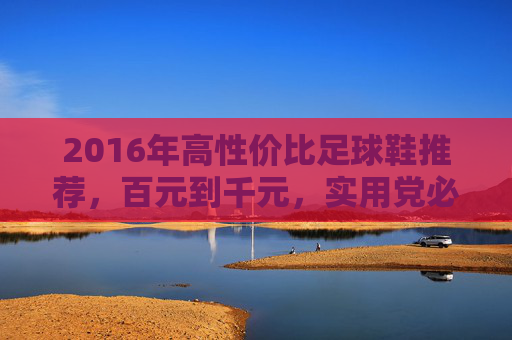 2016年高性价比足球鞋推荐，百元到千元，实用党必入清单，2016年高性价比足球鞋推荐，百元到千元实用党必入清单