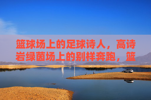 篮球场上的足球诗人,高诗岩绿茵场上的别样奔跑,篮球诗人绿茵逐梦 篮球场上的足球诗人,高诗岩绿茵场上的别样奔跑,篮球诗人绿茵逐梦