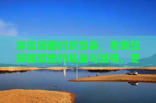 冰雪绿茵的双重奏,冬奥足球回放里的热血与温情,冬奥足球回放,冰雪绿茵间的热血与温情 冰雪绿茵的双重奏,冬奥足球回放里的热血与温情,冬奥足球回放,冰雪绿茵间的热血与温情