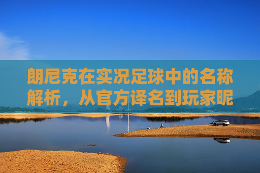 朗尼克在实况足球中的名称解析,从官方译名到玩家昵称,朗尼克在实况足球中的名称解析,从官方译名到玩家昵称 朗尼克在实况足球中的名称解析,从官方译名到玩家昵称,朗尼克在实况足球中的名称解析,从官方译名到玩家昵称