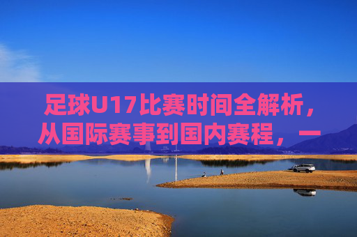 足球U17比赛时间全解析,从国际赛事到国内赛程,一文掌握观赛指南,足球U17比赛时间全解析,国际赛事到国内赛程观赛指南 足球U17比赛时间全解析,从国际赛事到国内赛程,一文掌握观赛指南,足球U17比赛时间全解析,国际赛事到国内赛程观赛指南