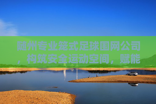 随州专业笼式足球围网公司,构筑安全运动空间,赋能全民健身活力,随州专业笼式足球围网,构筑安全运动空间,赋能全民健身活力 随州专业笼式足球围网公司,构筑安全运动空间,赋能全民健身活力,随州专业笼式足球围网,构筑安全运动空间,赋能全民健身活力