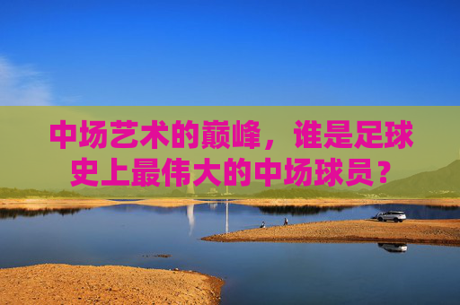 中场艺术的巅峰，谁是足球史上最伟大的中场球员？