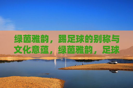 绿茵雅韵,踢足球的别称与文化意蕴,绿茵雅韵,足球别称的文化意蕴 绿茵雅韵,踢足球的别称与文化意蕴,绿茵雅韵,足球别称的文化意蕴