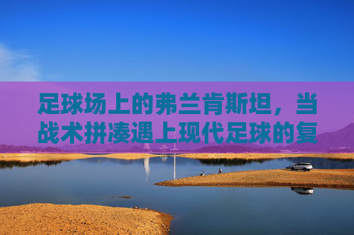 足球场上的弗兰肯斯坦，当战术拼凑遇上现代足球的复杂性，足球弗兰肯斯坦，战术拼凑与现代足球的复杂性