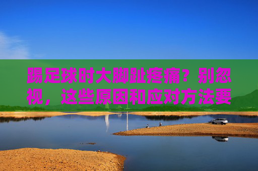 踢足球时大脚趾疼痛?别忽视,这些原因和应对方法要知道,踢足球大脚趾疼痛别忽视!原因与应对方法 踢足球时大脚趾疼痛?别忽视,这些原因和应对方法要知道,踢足球大脚趾疼痛别忽视!原因与应对方法
