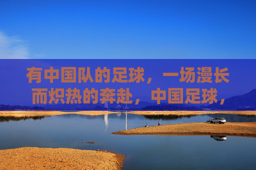 有中国队的足球,一场漫长而炽热的奔赴,中国足球,一场漫长炽热的奔赴 有中国队的足球,一场漫长而炽热的奔赴,中国足球,一场漫长炽热的奔赴