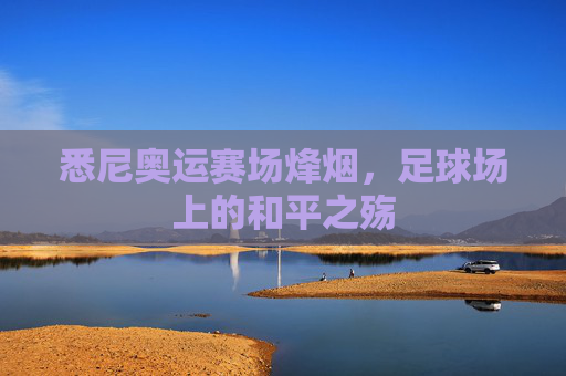 悉尼奥运赛场烽烟,足球场上的和平之殇 悉尼奥运赛场烽烟,足球场上的和平之殇