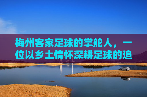 梅州客家足球的掌舵人，一位以乡土情怀深耕足球的追梦人，梅州客家足球掌舵人，乡土情怀深耕追梦路