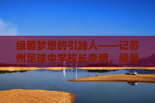 绿茵梦想的引路人——记苏州足球中学校长李明,绿茵梦想的引路人,苏州足球中学校长李明 绿茵梦想的引路人——记苏州足球中学校长李明,绿茵梦想的引路人,苏州足球中学校长李明