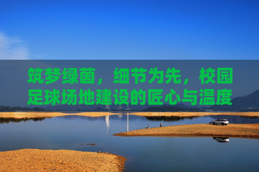 筑梦绿茵,细节为先,校园足球场地建设的匠心与温度,筑梦绿茵,匠心温度育校园足球场地 筑梦绿茵,细节为先,校园足球场地建设的匠心与温度,筑梦绿茵,匠心温度育校园足球场地