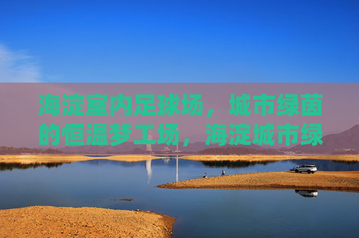 海淀室内足球场，城市绿茵的恒温梦工场，海淀城市绿茵恒温梦工场