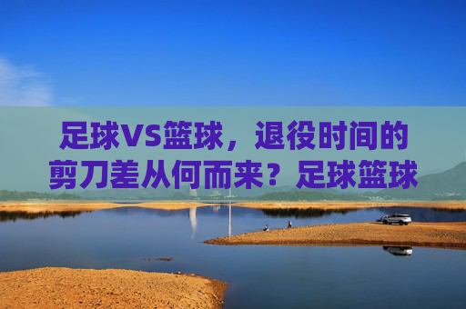 足球VS篮球,退役时间的剪刀差从何而来?足球篮球退役时间剪刀差的成因 足球VS篮球,退役时间的剪刀差从何而来?足球篮球退役时间剪刀差的成因