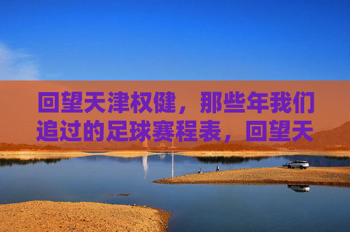 回望天津权健,那些年我们追过的足球赛程表,回望天津权健,那些年追过的足球赛程表 回望天津权健,那些年我们追过的足球赛程表,回望天津权健,那些年追过的足球赛程表