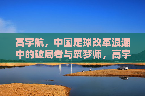 高宇航,中国足球改革浪潮中的破局者与筑梦师,高宇航,中国足球改革浪潮中的破局者与筑梦师 高宇航,中国足球改革浪潮中的破局者与筑梦师,高宇航,中国足球改革浪潮中的破局者与筑梦师