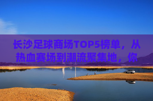长沙足球商场TOP5榜单，从热血赛场到潮流聚集地，你最pick哪个？长沙TOP5足球商场，从热血赛场到潮流聚集地，你最pick哪个？