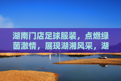 湖南门店足球服装,点燃绿茵激情,展现湖湘风采,湖南足球服装,点燃绿茵激情,展湖湘风采 湖南门店足球服装,点燃绿茵激情,展现湖湘风采,湖南足球服装,点燃绿茵激情,展湖湘风采