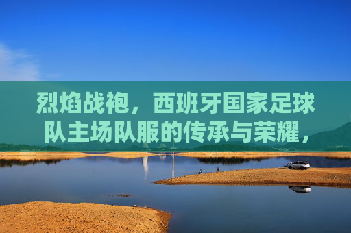 烈焰战袍,西班牙国家足球队主场队服的传承与荣耀,烈焰战袍,西班牙国家足球队主场队服的传承与荣耀 烈焰战袍,西班牙国家足球队主场队服的传承与荣耀,烈焰战袍,西班牙国家足球队主场队服的传承与荣耀