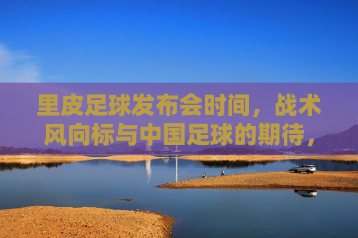 里皮足球发布会时间,战术风向标与中国足球的期待,里皮足球发布会时间,战术风向标与中国足球期待 里皮足球发布会时间,战术风向标与中国足球的期待,里皮足球发布会时间,战术风向标与中国足球期待
