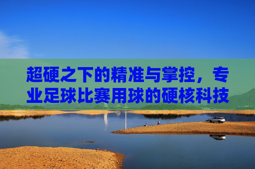 超硬之下的精准与掌控,专业足球比赛用球的硬核科技,专业足球用球,超硬科技铸就精准掌控 超硬之下的精准与掌控,专业足球比赛用球的硬核科技,专业足球用球,超硬科技铸就精准掌控