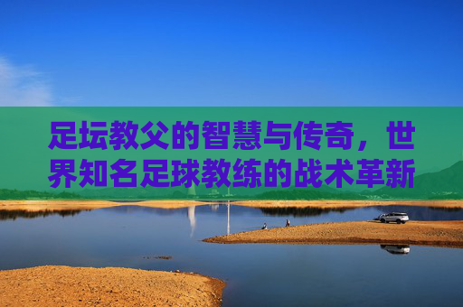 足坛教父的智慧与传奇,世界知名足球教练的战术革新与精神传承,足坛教父的智慧传奇,战术革新与精神传承 足坛教父的智慧与传奇,世界知名足球教练的战术革新与精神传承,足坛教父的智慧传奇,战术革新与精神传承