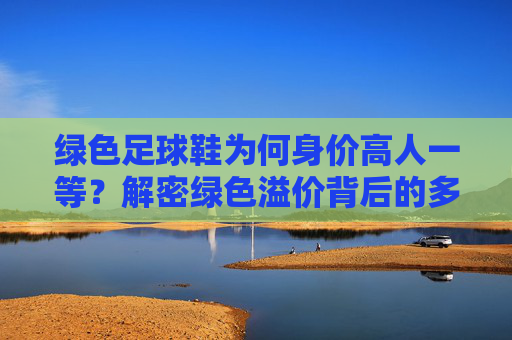 绿色足球鞋为何身价高人一等？解密绿色溢价背后的多重密码，解密绿色足球鞋的身价溢价密码
