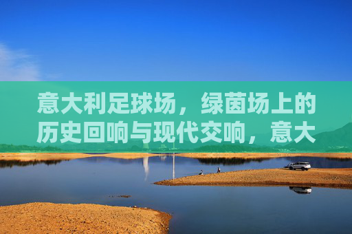 意大利足球场，绿茵场上的历史回响与现代交响，意大利绿茵场，历史回响与现代交响