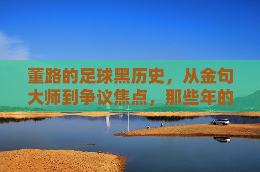 董路的足球黑历史，从金句大师到争议焦点，那些年的翻车瞬间，董路的足球黑历史，金句大师的争议翻车瞬间