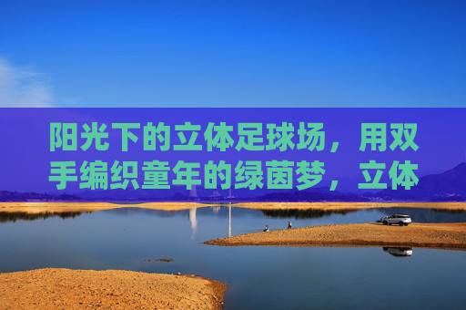阳光下的立体足球场,用双手编织童年的绿茵梦,立体球场阳光暖,双手编织绿茵梦 阳光下的立体足球场,用双手编织童年的绿茵梦,立体球场阳光暖,双手编织绿茵梦