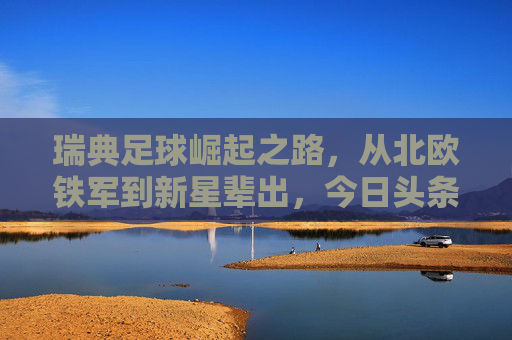 瑞典足球崛起之路,从北欧铁军到新星辈出,今日头条聚焦北欧红狼的复兴,北欧红狼复兴,瑞典足球崛起之路 瑞典足球崛起之路,从北欧铁军到新星辈出,今日头条聚焦北欧红狼的复兴,北欧红狼复兴,瑞典足球崛起之路