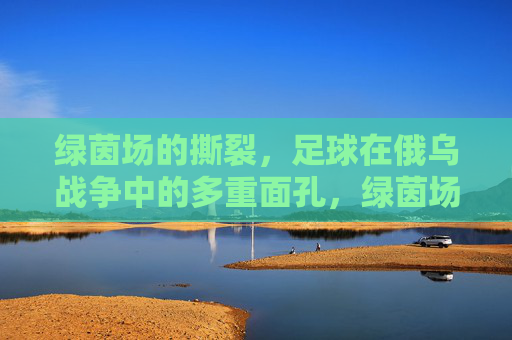 绿茵场的撕裂,足球在俄乌战争中的多重面孔,绿茵场的撕裂,足球在俄乌战争中的多重面孔 绿茵场的撕裂,足球在俄乌战争中的多重面孔,绿茵场的撕裂,足球在俄乌战争中的多重面孔